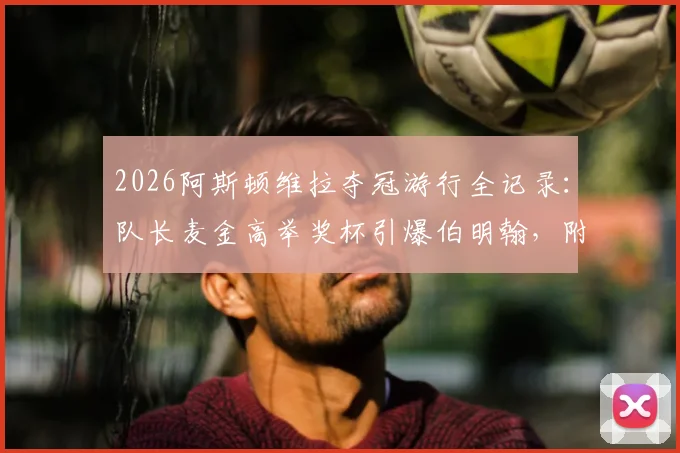 2026阿斯顿维拉夺冠游行全记录：队长麦金高举奖杯引爆伯明翰，附游行路线与现场高清图集