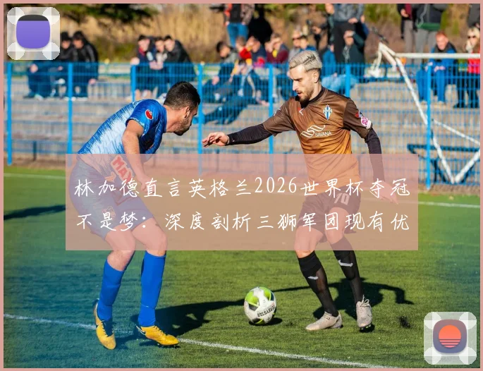 林加德直言英格兰2026世界杯夺冠不是梦：深度剖析三狮军团现有优势与关键挑战