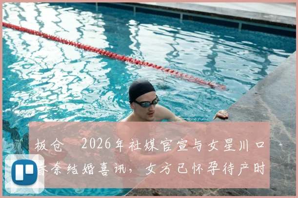 板仓滉2026年社媒官宣与女星川口春奈结婚喜讯，女方已怀孕待产时间线梳理