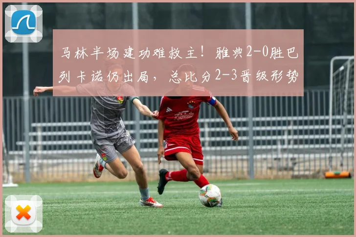 马林半场建功难救主！雅典2-0胜巴列卡诺仍出局，总比分2-3晋级形势分析