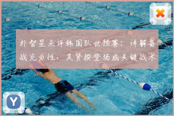 朴智星点评韩国队世预赛：详解备战充分性，吴贤揆登场成关键战术信号，展望2026