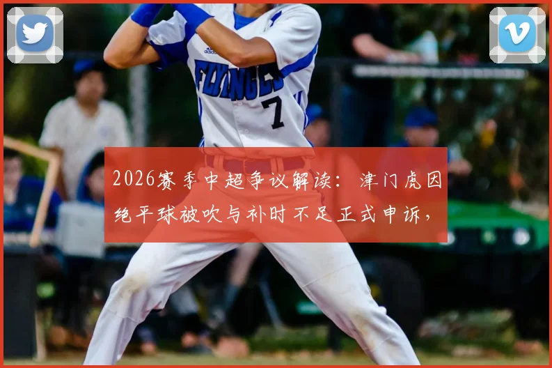 2026赛季中超争议解读：津门虎因绝平球被吹与补时不足正式申诉，详解俱乐部申诉流程与判罚焦点