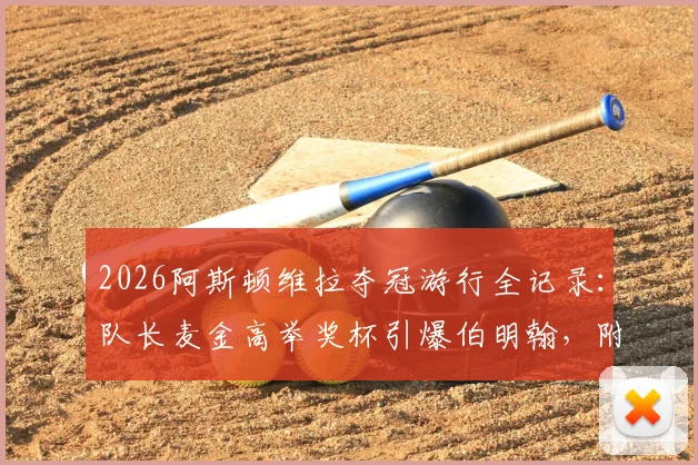 2026阿斯顿维拉夺冠游行全记录：队长麦金高举奖杯引爆伯明翰，附游行路线与现场高清图集