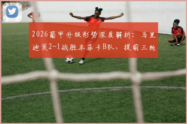 2026葡甲升级形势深度解析：马里迪莫2-1战胜本菲卡B队，提前三轮锁定葡超席位及积分榜赛程规则一览