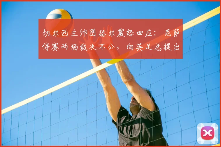 切尔西主帅图赫尔震怒回应：昆萨停赛两场裁决不公，向英足总提出正式抗议