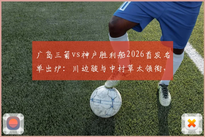 广岛三箭vs神户胜利船2026首发名单出炉:川边骏与中村草太领衔,赛前战术深度剖析