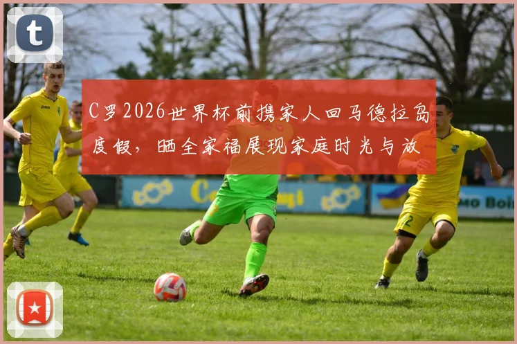 C罗2026世界杯前携家人回马德拉岛度假，晒全家福展现家庭时光与放松状态