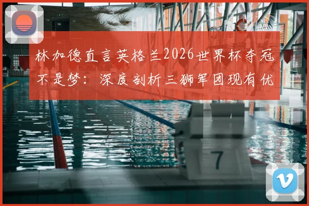林加德直言英格兰2026世界杯夺冠不是梦：深度剖析三狮军团现有优势与关键挑战