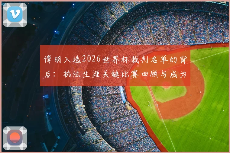 傅明入选2026世界杯裁判名单的背后:执法生涯关键比赛回顾与成为国际级裁判的艰辛之路
