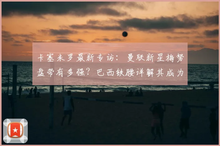 卡塞米罗最新专访：曼联新星梅努盘带有多强？巴西铁腰详解其成为红魔未来核心的关键