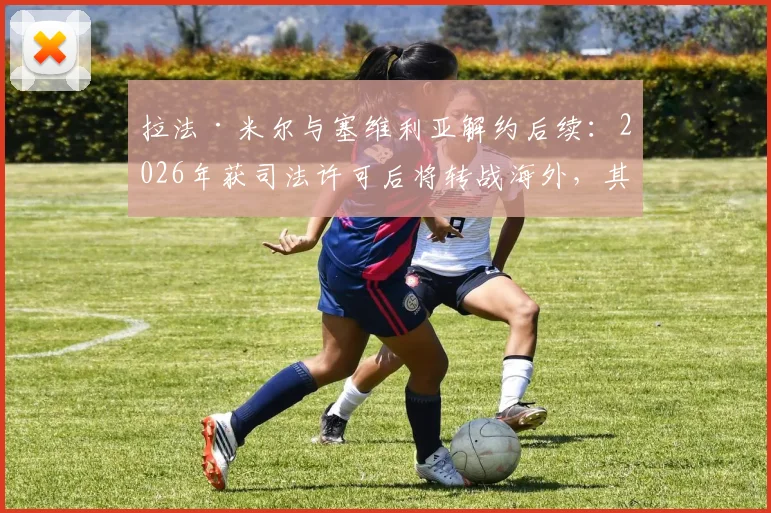 拉法·米尔与塞维利亚解约后续：2026年获司法许可后将转战海外，其未来去向与离队原因深度分析