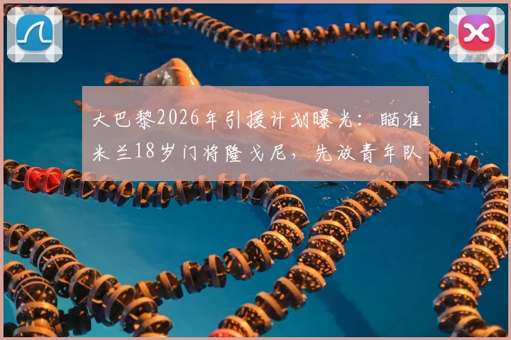 大巴黎2026年引援计划曝光：瞄准米兰18岁门将隆戈尼，先放青年队培养策略解读
