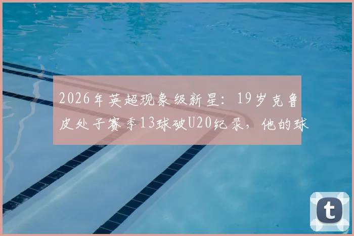 2026年英超现象级新星：19岁克鲁皮处子赛季13球破U20纪录，他的球队与数据分析