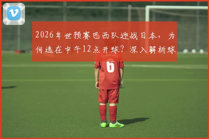 2026年世预赛巴西队迎战日本,为何选在中午12点开球?深入解析球员作息调整方案与比赛影响