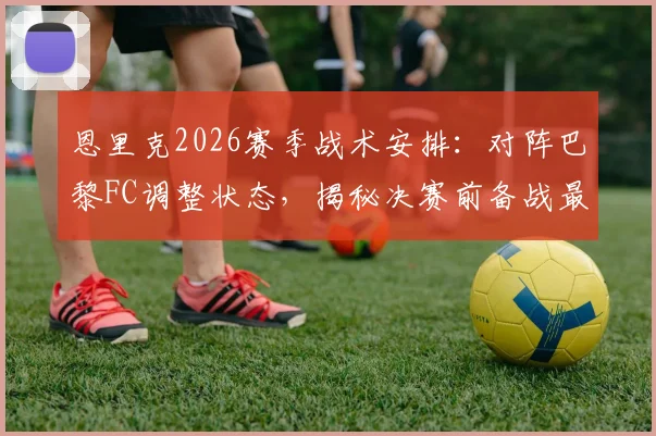 恩里克2026赛季战术安排：对阵巴黎FC调整状态，揭秘决赛前备战最佳方法