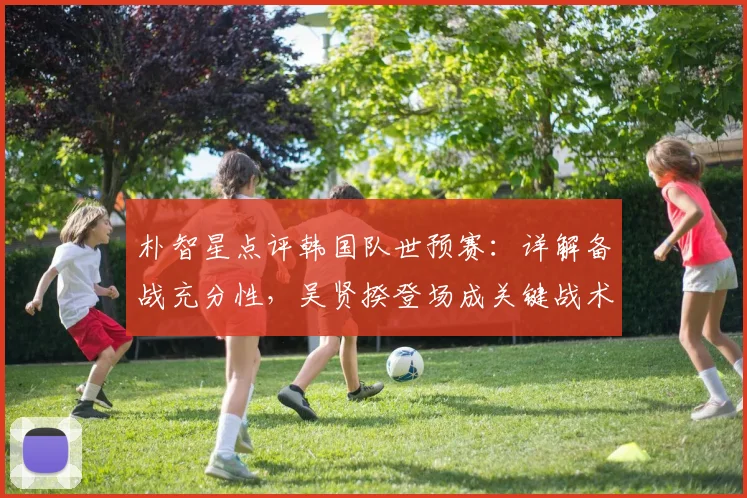 朴智星点评韩国队世预赛:详解备战充分性,吴贤揆登场成关键战术信号,展望2026