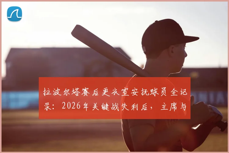 拉波尔塔赛后更衣室安抚球员全记录：2026年关键战失利后，主席与德科如何稳定军心