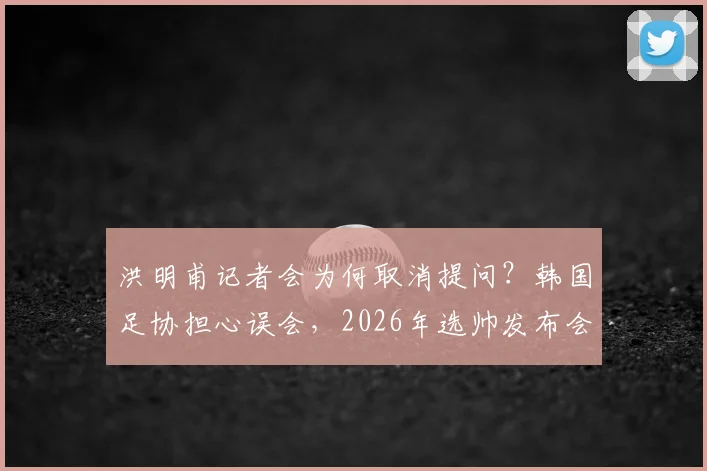 洪明甫记者会为何取消提问？韩国足协担心误会，2026年选帅发布会流程引争议
