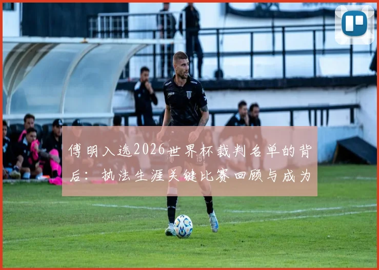 傅明入选2026世界杯裁判名单的背后：执法生涯关键比赛回顾与成为国际级裁判的艰辛之路