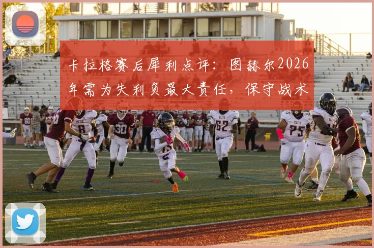 卡拉格赛后犀利点评：图赫尔2026年需为失利负最大责任，保守战术等于自找麻烦