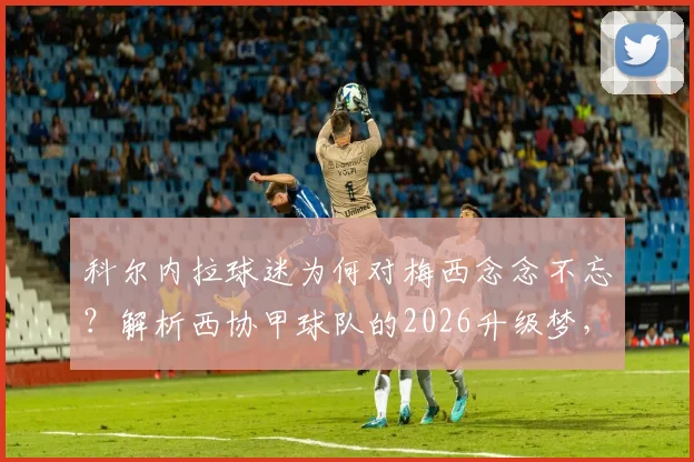 科尔内拉球迷为何对梅西念念不忘?解析西协甲球队的2026升级梦,以及潜在对手迈阿密国际
