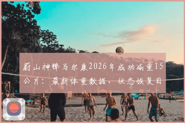 蔚山神锋马尔康2026年成功减重15公斤：最新体重数据、状态恢复目标及对球队战术影响分析