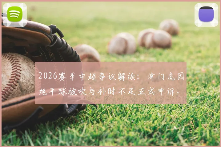 2026赛季中超争议解读：津门虎因绝平球被吹与补时不足正式申诉，详解俱乐部申诉流程与判罚焦点