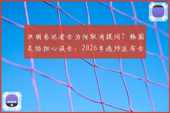 洪明甫记者会为何取消提问？韩国足协担心误会，2026年选帅发布会流程引争议