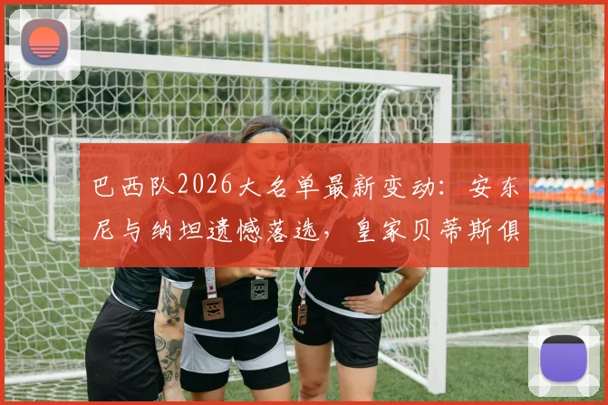 巴西队2026大名单最新变动：安东尼与纳坦遗憾落选，皇家贝蒂斯俱乐部发声力挺球员引发讨论
