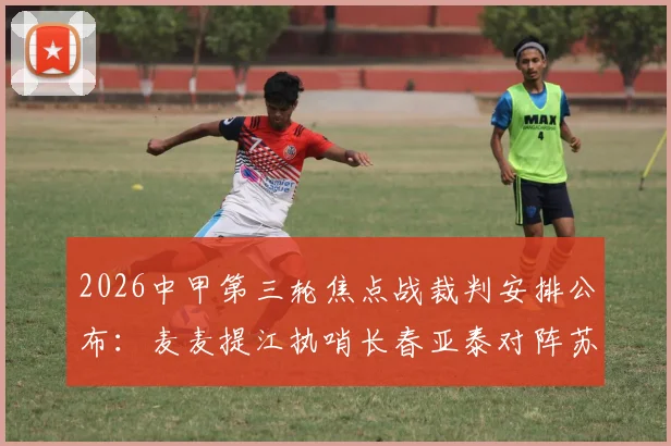2026中甲第三轮焦点战裁判安排公布：麦麦提江执哨长春亚泰对阵苏州东吴，赛事看点与裁判风格前瞻