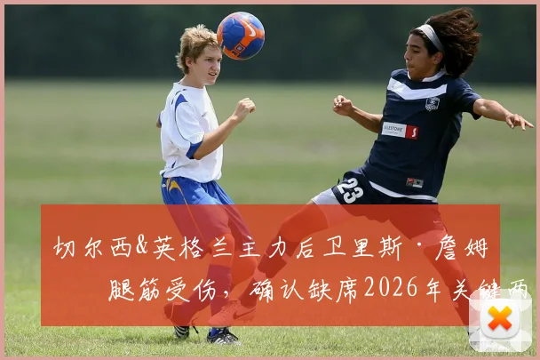 切尔西&英格兰主力后卫里斯·詹姆斯腿筋受伤，确认缺席2026年关键两战，伤情分析与球队影响解读