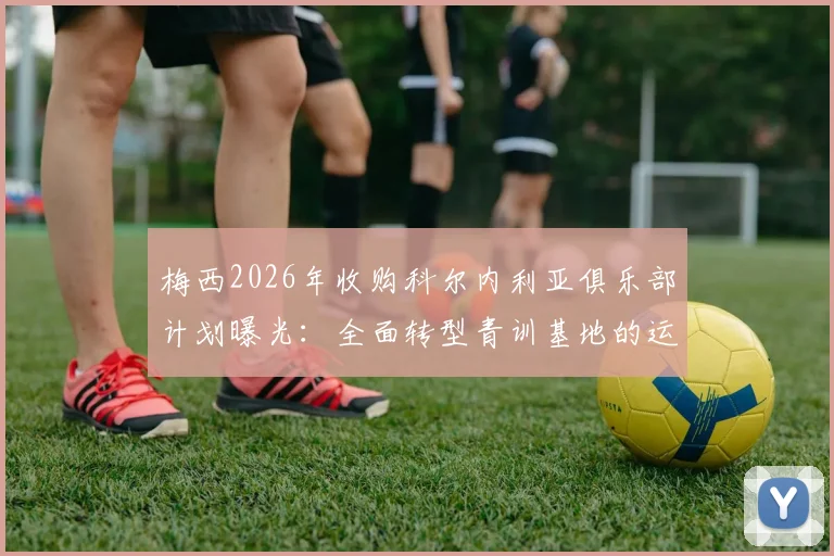 梅西2026年收购科尔内利亚俱乐部计划曝光：全面转型青训基地的运营策略与足球人才培养模式分析