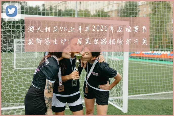 澳大利亚vs土耳其2026年友谊赛首发阵容出炉：居莱尔搭档恰尔汗奥卢，新星伊兰昆达迎来成年国家队首秀