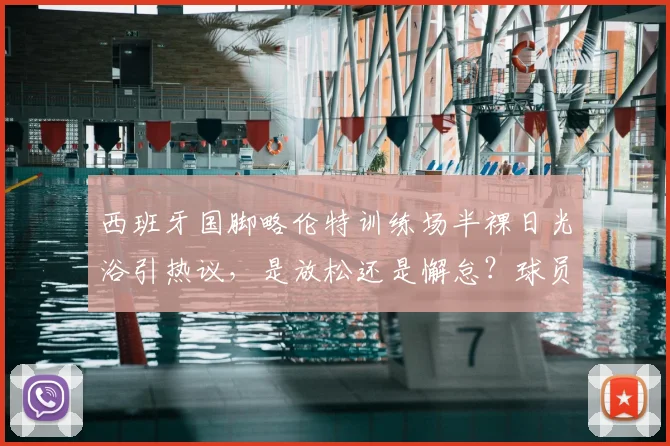 西班牙国脚略伦特训练场半裸日光浴引热议，是放松还是懈怠？球员场外状态全解析