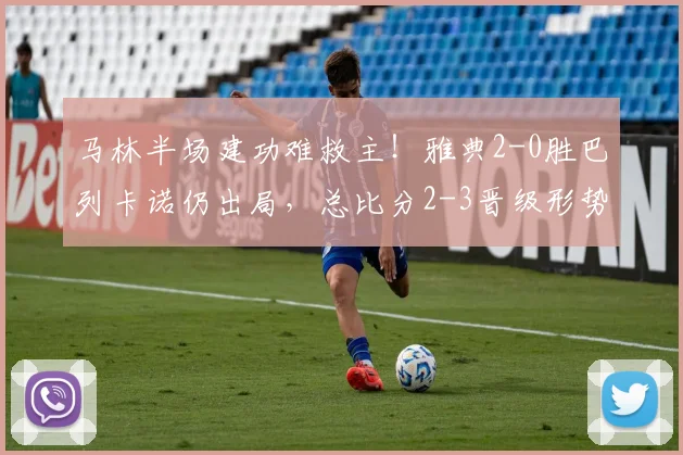 马林半场建功难救主！雅典2-0胜巴列卡诺仍出局，总比分2-3晋级形势分析