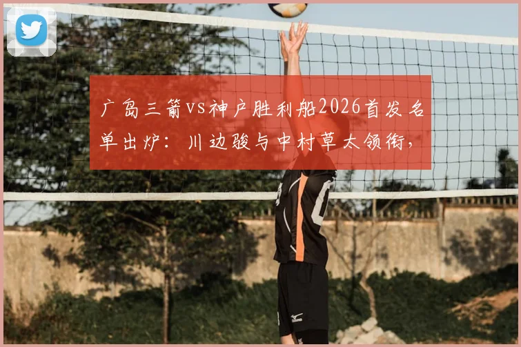 广岛三箭vs神户胜利船2026首发名单出炉：川边骏与中村草太领衔，赛前战术深度剖析