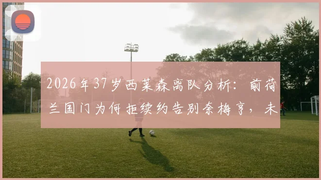 2026年37岁西莱森离队分析:前荷兰国门为何拒续约告别奈梅亨,未来去向与门将接班人预测