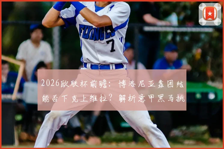 2026欧联杯前瞻：博洛尼亚靠团结能否下克上维拉？解析意甲黑马挑战英超豪强的关键因素