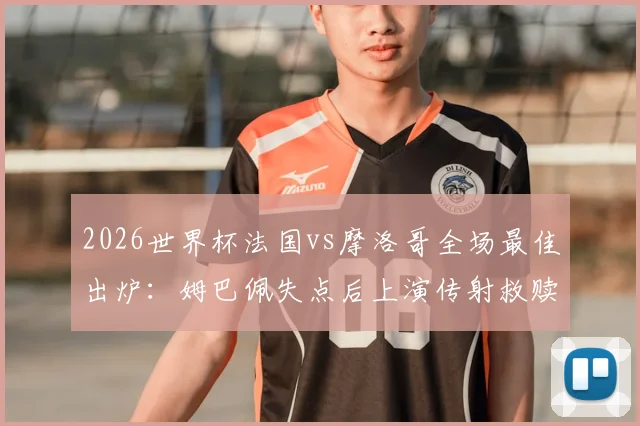 2026世界杯法国vs摩洛哥全场最佳出炉：姆巴佩失点后上演传射救赎，当选官方最佳球员
