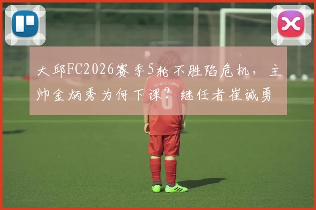 大邱FC2026赛季5轮不胜陷危机，主帅金炳秀为何下课？继任者崔诚勇面临哪些挑战