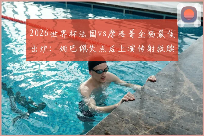2026世界杯法国vs摩洛哥全场最佳出炉:姆巴佩失点后上演传射救赎,当选官方最佳球员