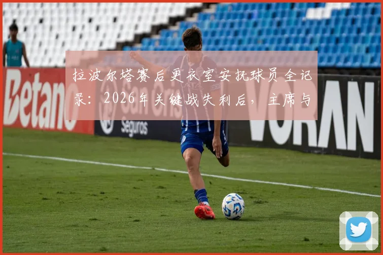 拉波尔塔赛后更衣室安抚球员全记录:2026年关键战失利后,主席与德科如何稳定军心