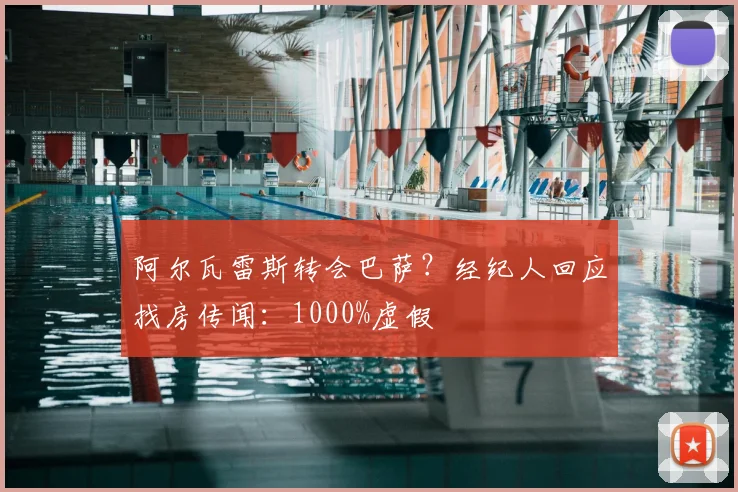 阿尔瓦雷斯转会巴萨？经纪人回应找房传闻：1000%虚假