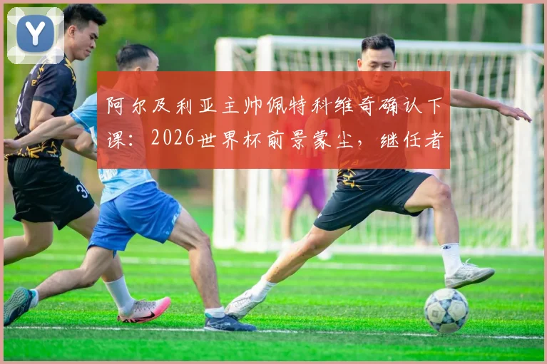 阿尔及利亚主帅佩特科维奇确认下课：2026世界杯前景蒙尘，继任者人选与下课深层原因解析