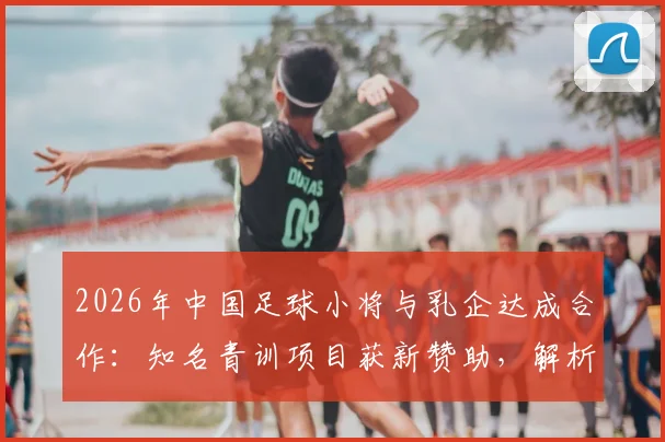 2026年中国足球小将与乳企达成合作:知名青训项目获新赞助,解析其对青训发展的影响