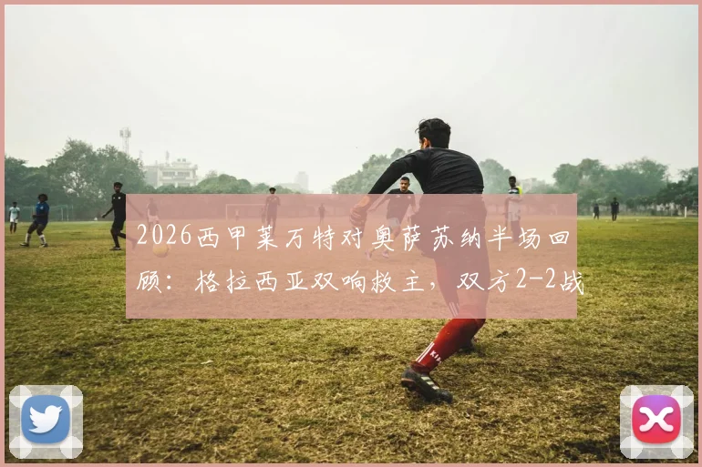 2026西甲莱万特对奥萨苏纳半场回顾：格拉西亚双响救主，双方2-2战平精彩集锦