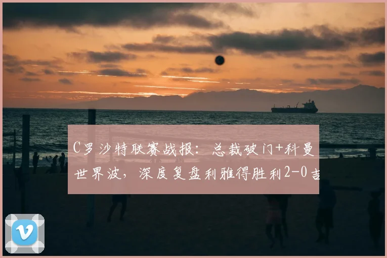 C罗沙特联赛战报：总裁破门+科曼世界波，深度复盘利雅得胜利2-0吉达国民关键看点