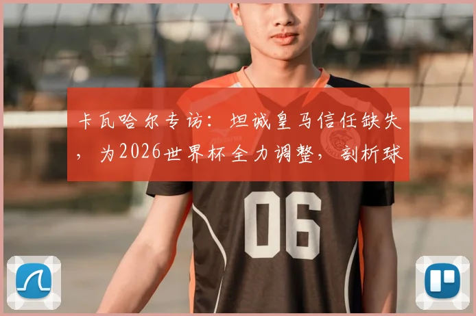 卡瓦哈尔专访：坦诚皇马信任缺失，为2026世界杯全力调整，剖析球员状态与俱乐部关系影响