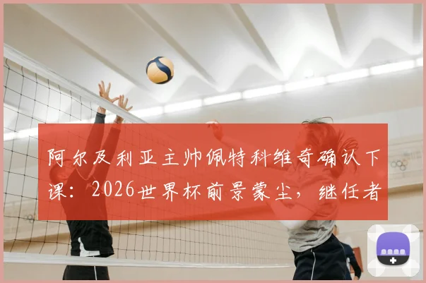 阿尔及利亚主帅佩特科维奇确认下课：2026世界杯前景蒙尘，继任者人选与下课深层原因解析