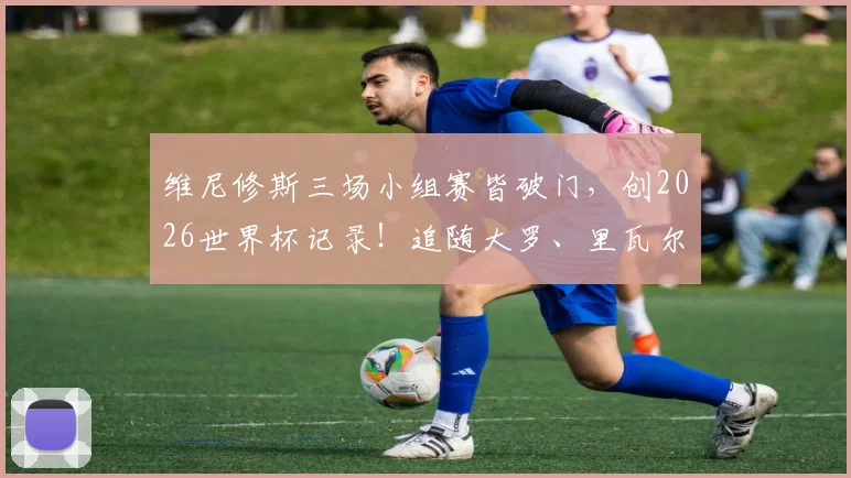 维尼修斯三场小组赛皆破门，创2026世界杯记录！追随大罗、里瓦尔多步伐成桑巴新传奇